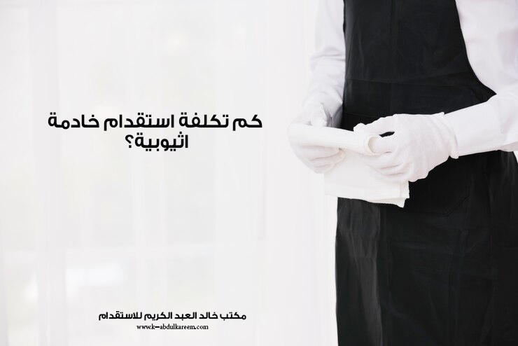 كم تكلفة استقدام خادمة اثيوبية لعام 2025